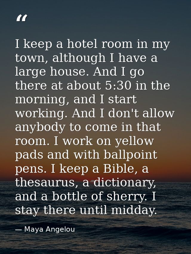 I keep a hotel room in my town, although I have a large house. And I go there at about 5:30 in the morning, and I start  — Maya Angelou