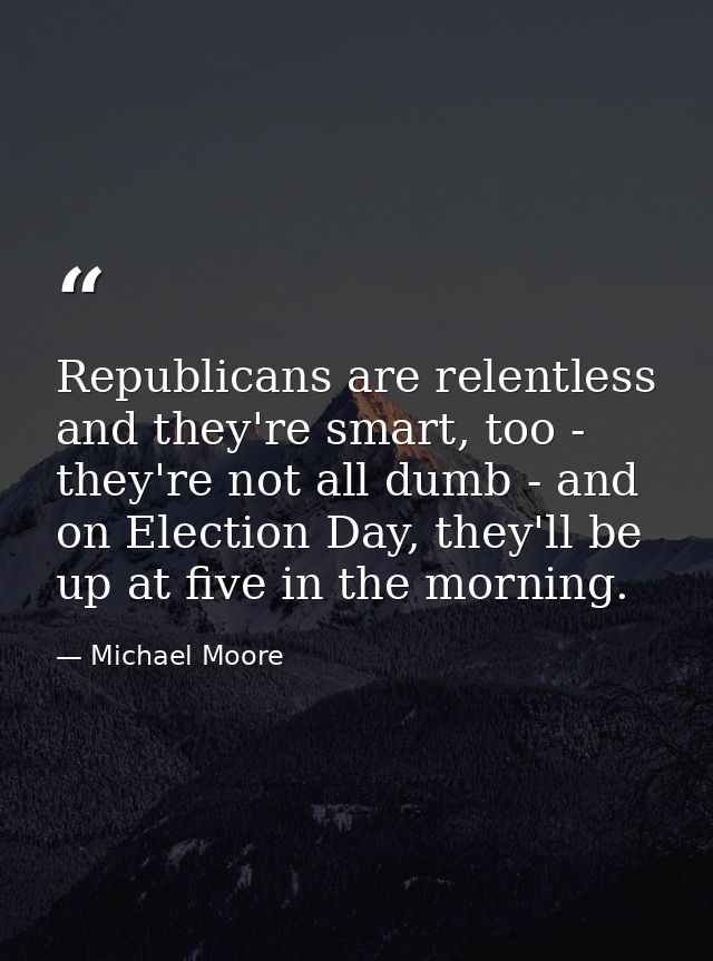 Republicans are relentless and they're smart, too - they're not all dumb - and on Election Day, they'll be up at five in — Michael Moore