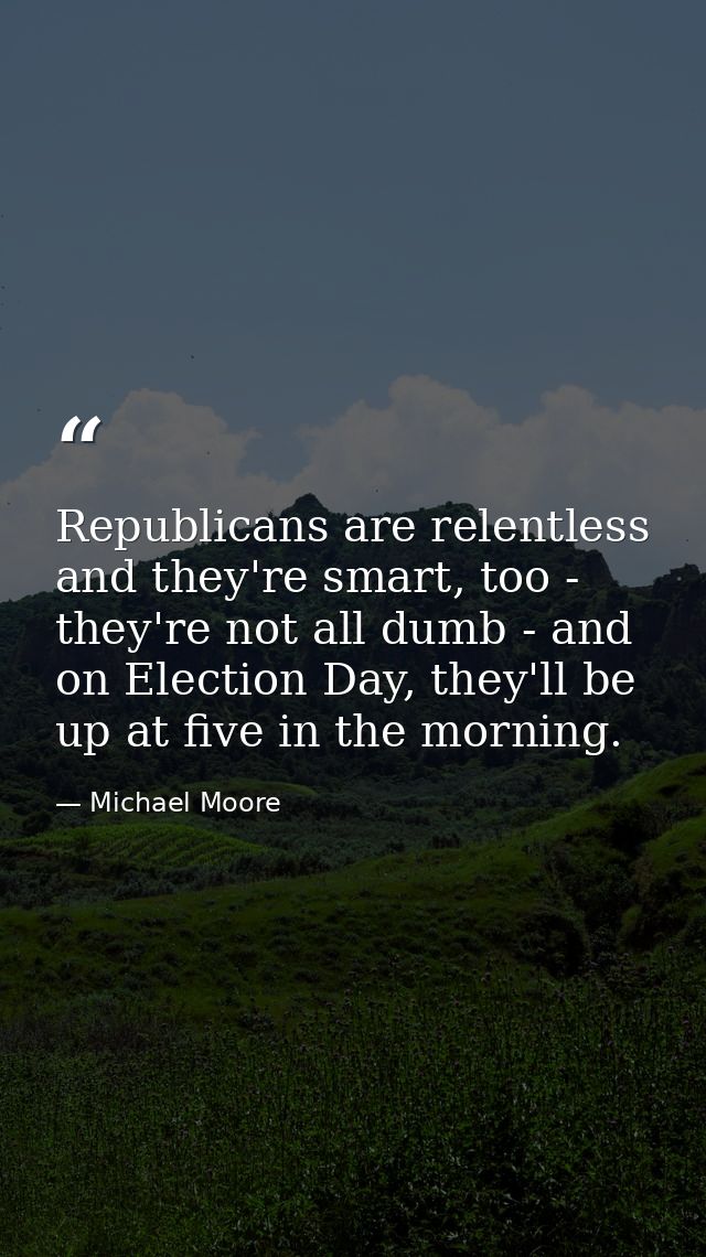 Republicans are relentless and they're smart, too - they're not all dumb - and on Election Day, they'll be up at five in — Michael Moore