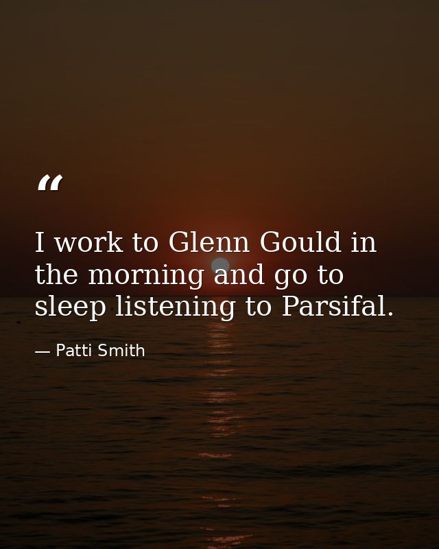 I work to Glenn Gould in the morning and go to sleep listening to Parsifal. — Patti Smith
