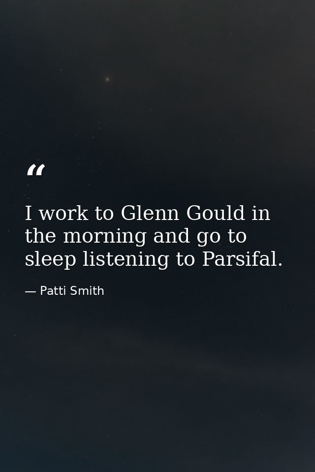 I work to Glenn Gould in the morning and go to sleep listening to Parsifal. — Patti Smith