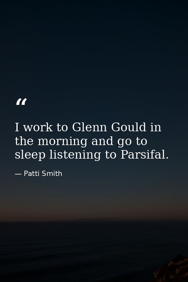 I work to Glenn Gould in the morning and go to sleep listening to Parsifal. — Patti Smith