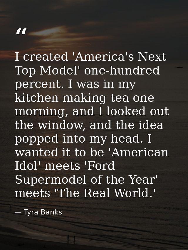 I created 'America's Next Top Model' one-hundred percent. I was in my kitchen making tea one morning, and I looked out t — Tyra Banks