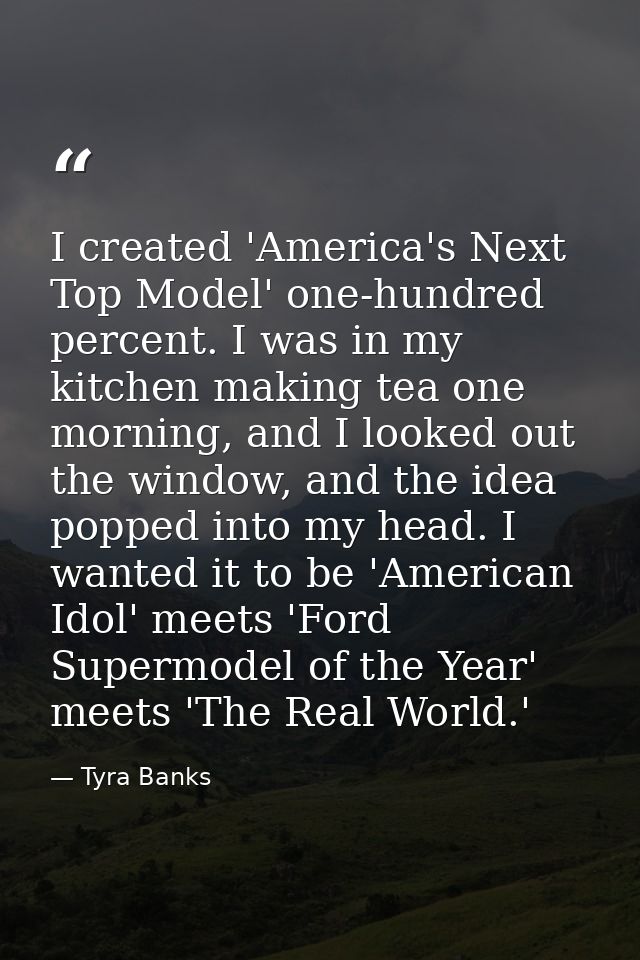 I created 'America's Next Top Model' one-hundred percent. I was in my kitchen making tea one morning, and I looked out t — Tyra Banks