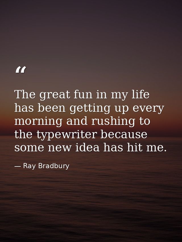 The great fun in my life has been getting up every morning and rushing to the typewriter because some new idea has hit m — Ray Bradbury