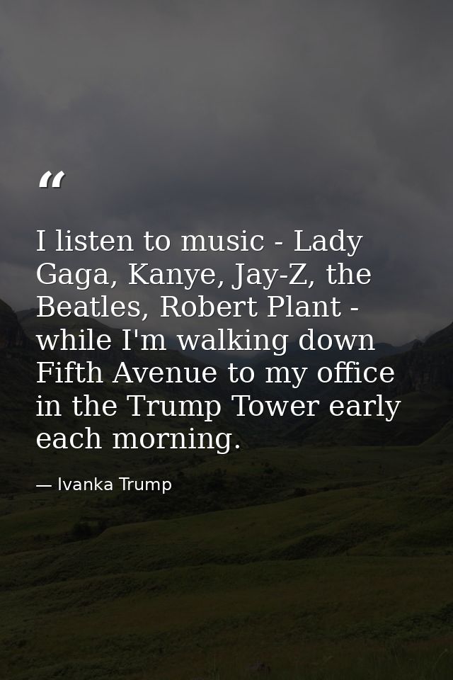 I listen to music - Lady Gaga, Kanye, Jay-Z, the Beatles, Robert Plant - while I'm walking down Fifth Avenue to my offic — Ivanka Trump