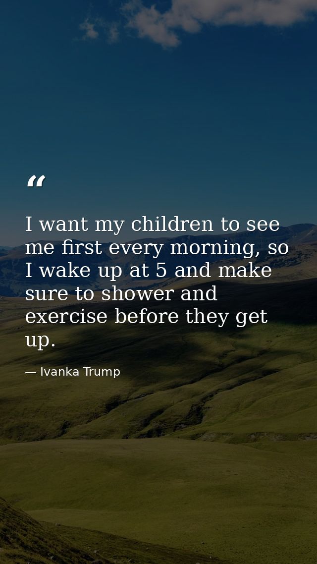 I want my children to see me first every morning, so I wake up at 5 and make sure to shower and exercise before they get — Ivanka Trump
