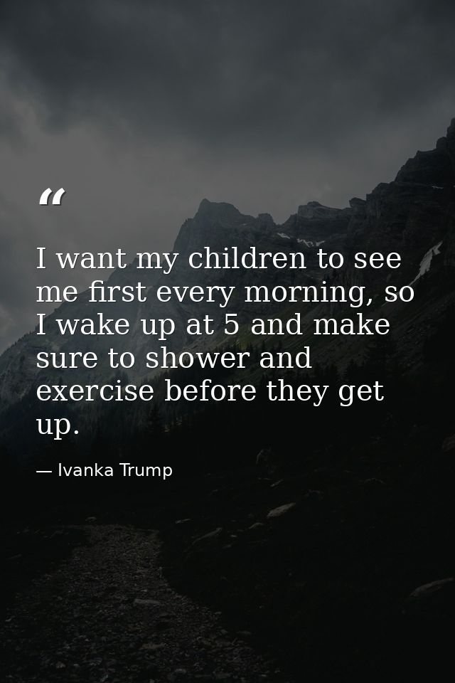 I want my children to see me first every morning, so I wake up at 5 and make sure to shower and exercise before they get — Ivanka Trump