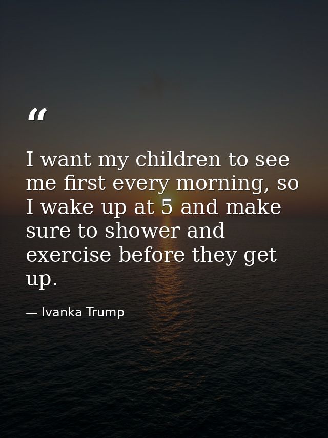 I want my children to see me first every morning, so I wake up at 5 and make sure to shower and exercise before they get — Ivanka Trump