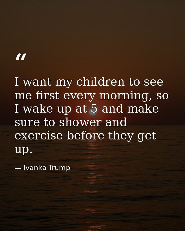 I want my children to see me first every morning, so I wake up at 5 and make sure to shower and exercise before they get — Ivanka Trump