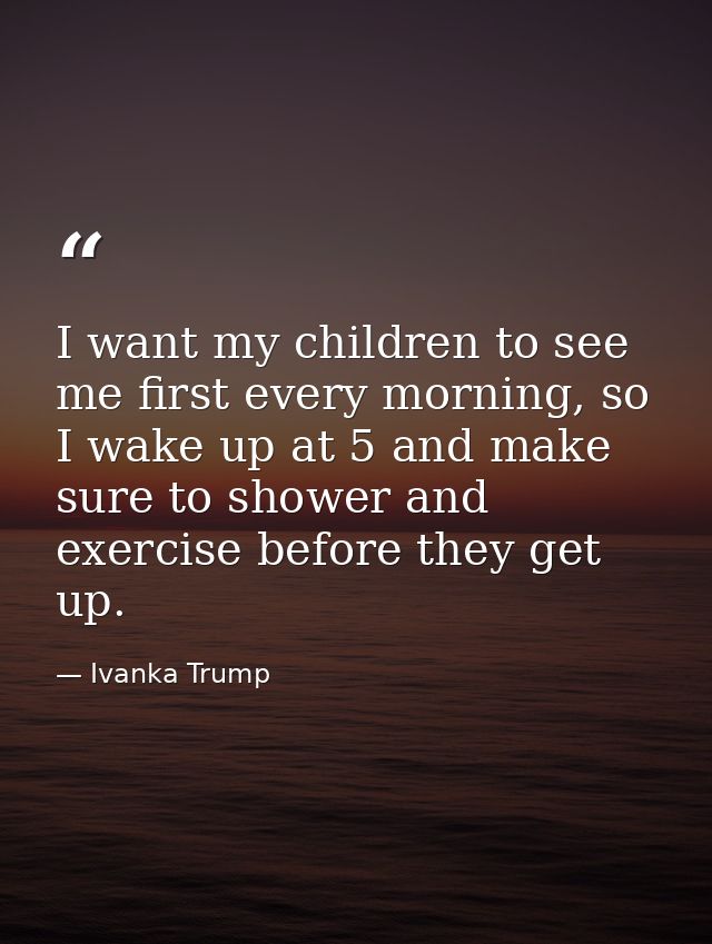 I want my children to see me first every morning, so I wake up at 5 and make sure to shower and exercise before they get — Ivanka Trump