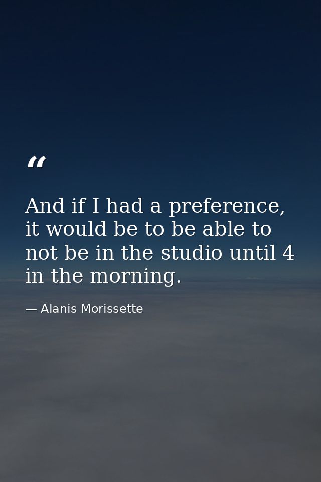 And if I had a preference, it would be to be able to not be in the studio until 4 in the morning. — Alanis Morissette