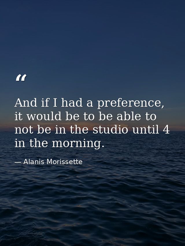 And if I had a preference, it would be to be able to not be in the studio until 4 in the morning. — Alanis Morissette