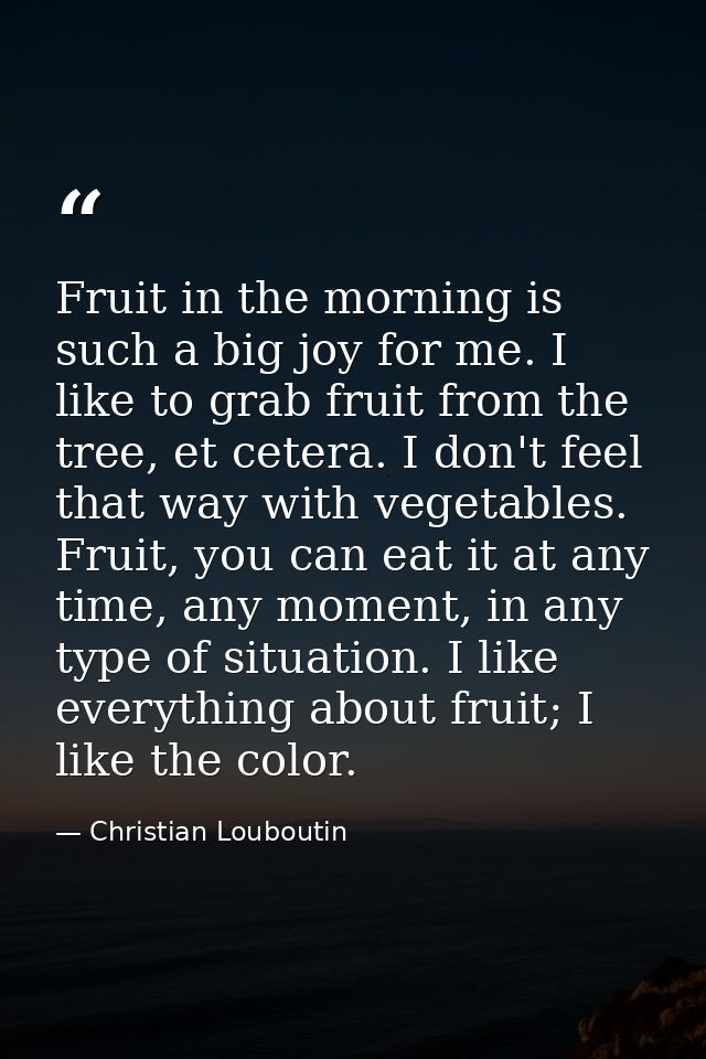 Fruit in the morning is such a big joy for me. I like to grab fruit from the tree, et cetera. I don't feel that way with — Christian Louboutin