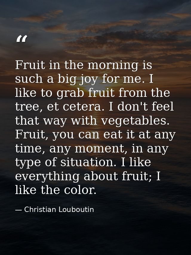 Fruit in the morning is such a big joy for me. I like to grab fruit from the tree, et cetera. I don't feel that way with — Christian Louboutin