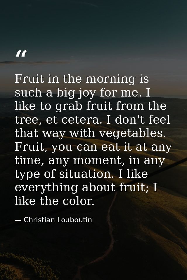 Fruit in the morning is such a big joy for me. I like to grab fruit from the tree, et cetera. I don't feel that way with — Christian Louboutin