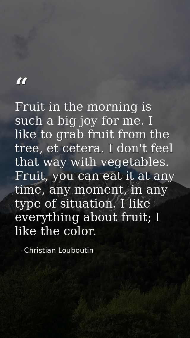 Fruit in the morning is such a big joy for me. I like to grab fruit from the tree, et cetera. I don't feel that way with — Christian Louboutin
