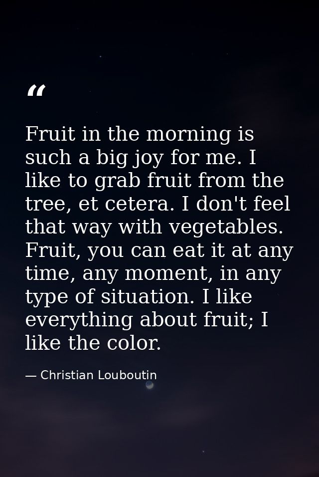 Fruit in the morning is such a big joy for me. I like to grab fruit from the tree, et cetera. I don't feel that way with — Christian Louboutin