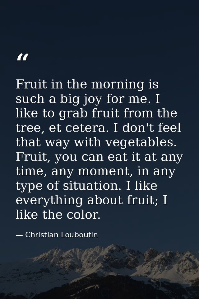 Fruit in the morning is such a big joy for me. I like to grab fruit from the tree, et cetera. I don't feel that way with — Christian Louboutin