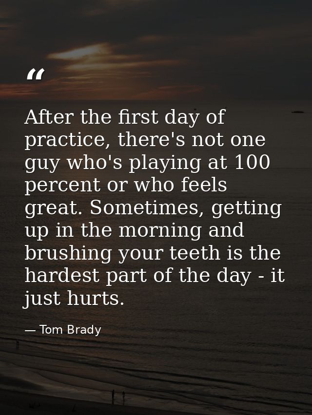 After the first day of practice, there's not one guy who's playing at 100 percent or who feels great. Sometimes, getting — Tom Brady