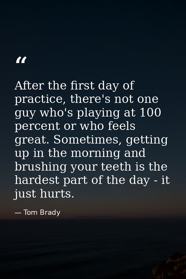 After the first day of practice, there's not one guy who's playing at 100 percent or who feels great. Sometimes, getting — Tom Brady