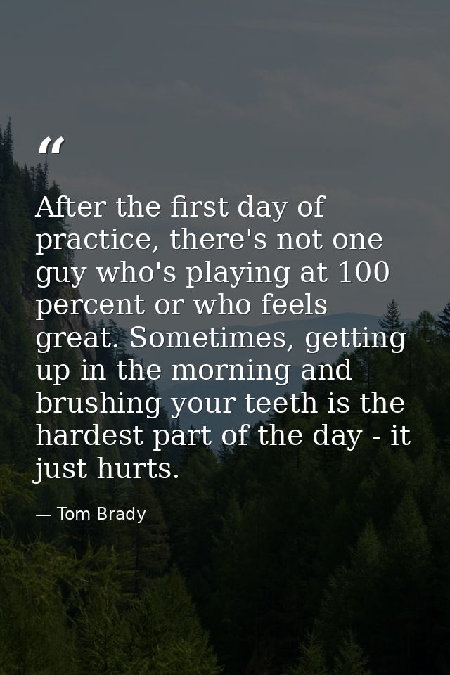 After the first day of practice, there's not one guy who's playing at 100 percent or who feels great. Sometimes, getting — Tom Brady