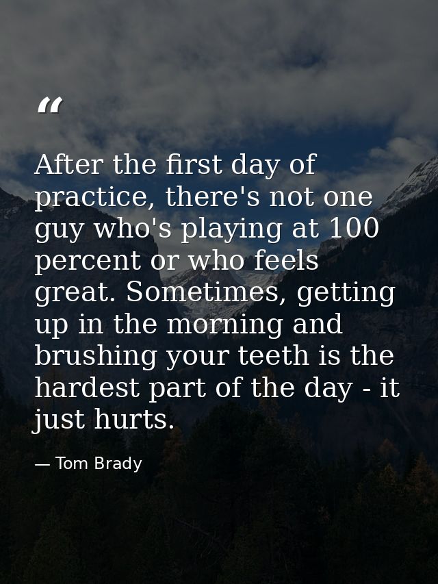 After the first day of practice, there's not one guy who's playing at 100 percent or who feels great. Sometimes, getting — Tom Brady