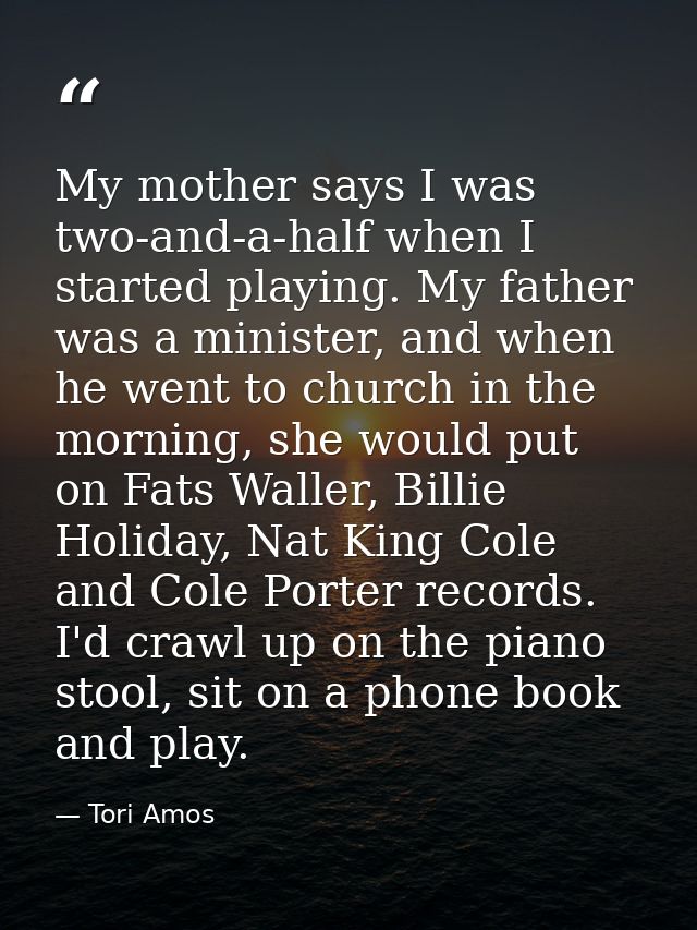My mother says I was two-and-a-half when I started playing. My father was a minister, and when he went to church in the  — Tori Amos