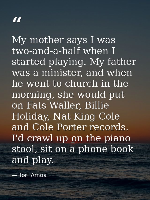My mother says I was two-and-a-half when I started playing. My father was a minister, and when he went to church in the  — Tori Amos