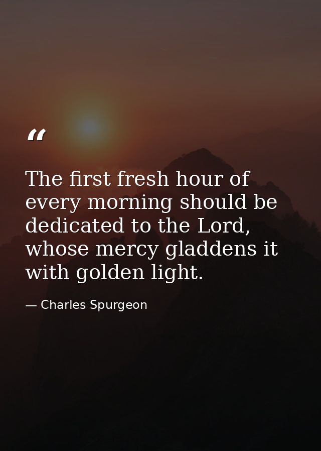 The first fresh hour of every morning should be dedicated to the Lord, whose mercy gladdens it with golden light. — Charles Spurgeon