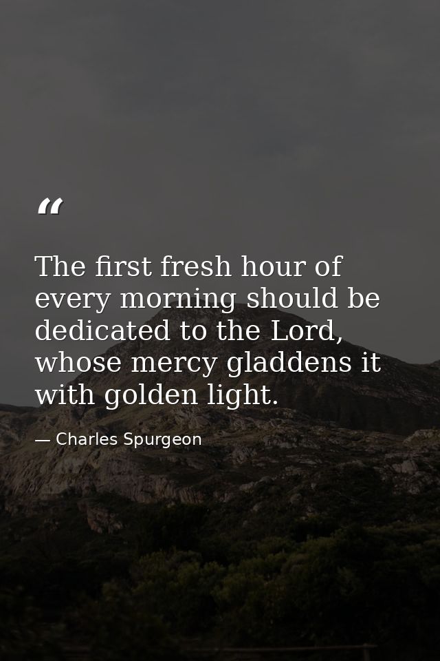 The first fresh hour of every morning should be dedicated to the Lord, whose mercy gladdens it with golden light. — Charles Spurgeon