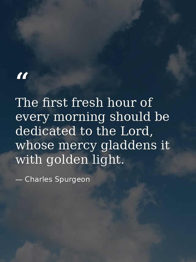 The first fresh hour of every morning should be dedicated to the Lord, whose mercy gladdens it with golden light. — Charles Spurgeon