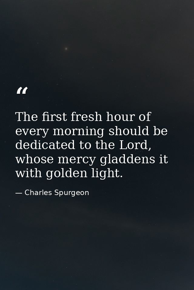 The first fresh hour of every morning should be dedicated to the Lord, whose mercy gladdens it with golden light. — Charles Spurgeon