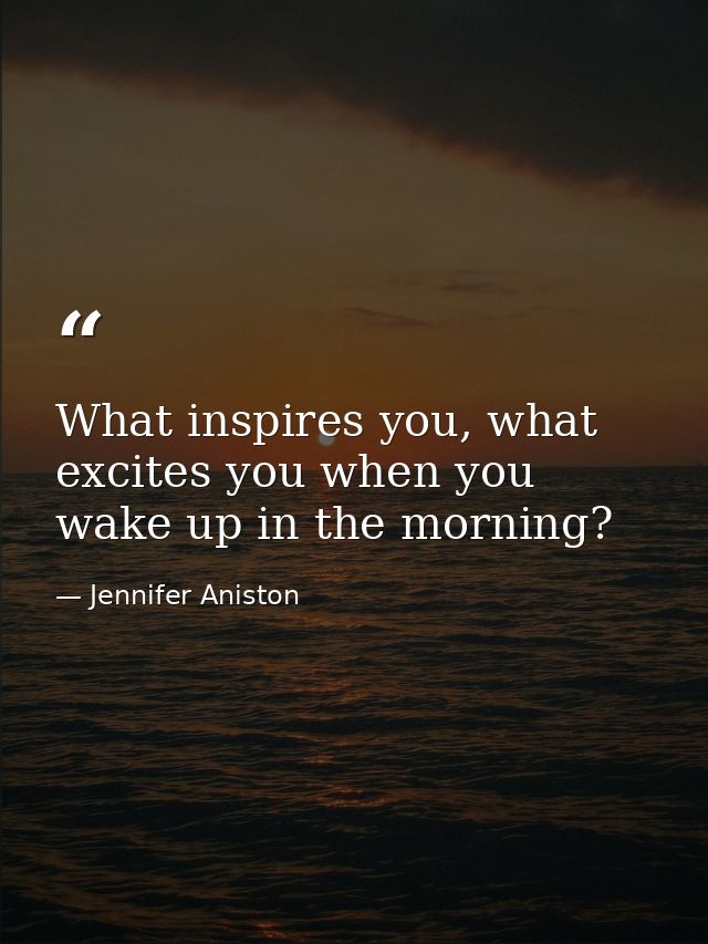 What inspires you, what excites you when you wake up in the morning? — Jennifer Aniston