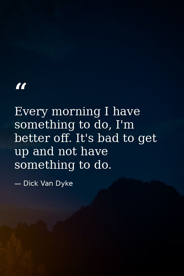Every morning I have something to do, I'm better off. It's bad to get up and not have something to do. — Dick Van Dyke