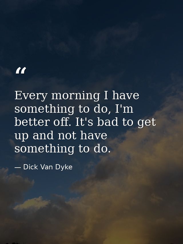 Every morning I have something to do, I'm better off. It's bad to get up and not have something to do. — Dick Van Dyke