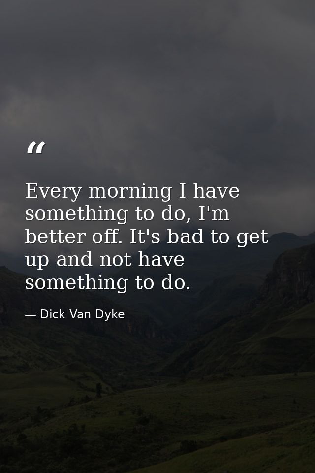 Every morning I have something to do, I'm better off. It's bad to get up and not have something to do. — Dick Van Dyke