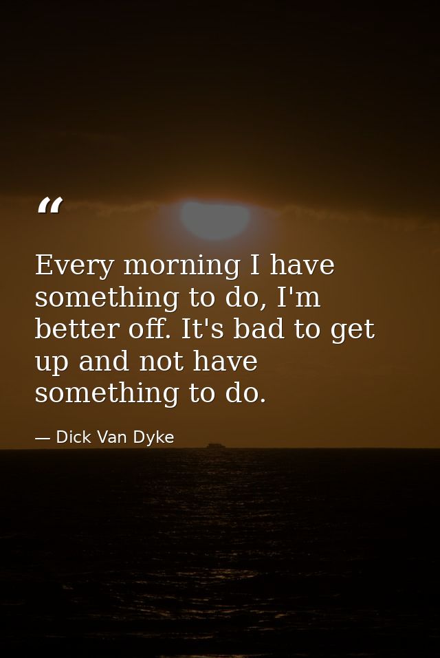 Every morning I have something to do, I'm better off. It's bad to get up and not have something to do. — Dick Van Dyke