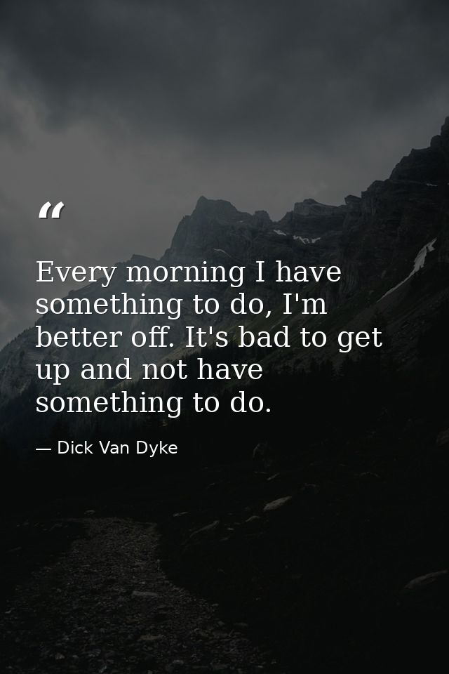 Every morning I have something to do, I'm better off. It's bad to get up and not have something to do. — Dick Van Dyke