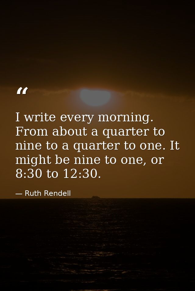 I write every morning. From about a quarter to nine to a quarter to one. It might be nine to one, or 8:30 to 12:30. — Ruth Rendell