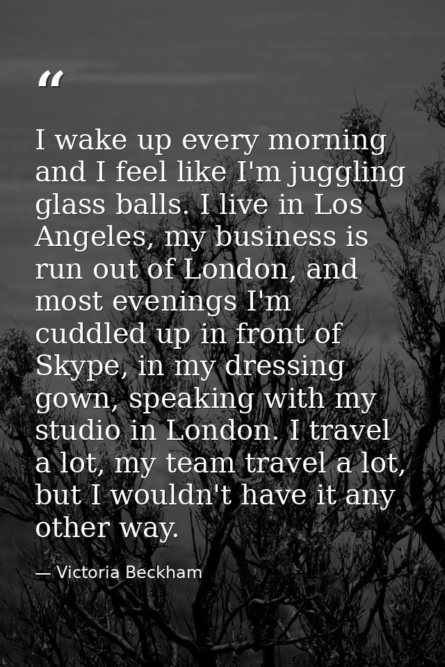I wake up every morning and I feel like I'm juggling glass balls. I live in Los Angeles, my business is run out of Londo — Victoria Beckham