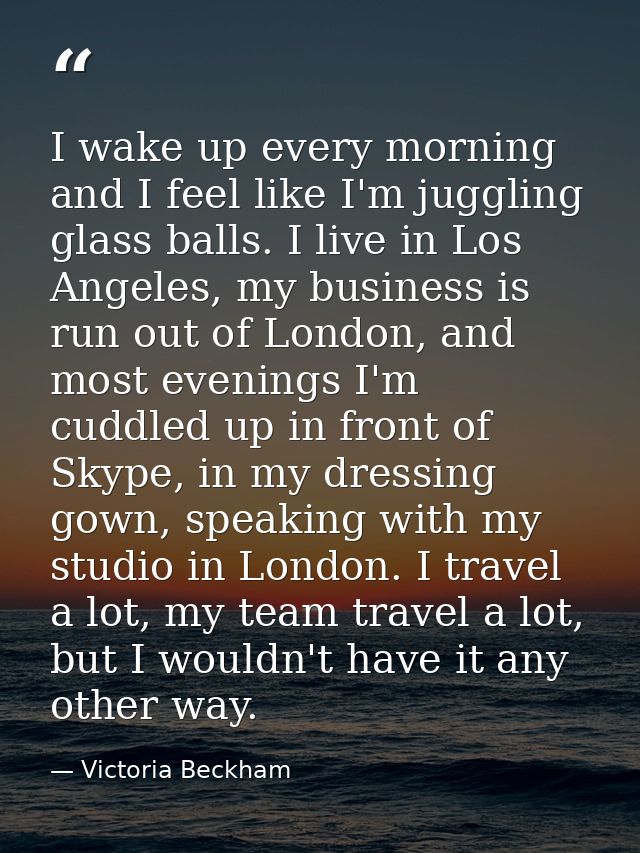 I wake up every morning and I feel like I'm juggling glass balls. I live in Los Angeles, my business is run out of Londo — Victoria Beckham