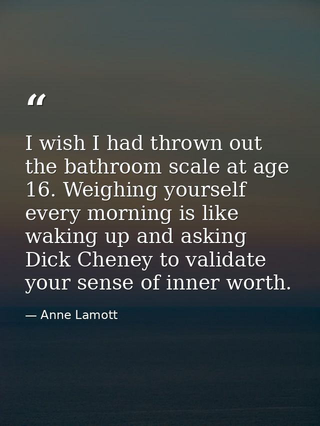 I wish I had thrown out the bathroom scale at age 16. Weighing yourself every morning is like waking up and asking Dick  — Anne Lamott