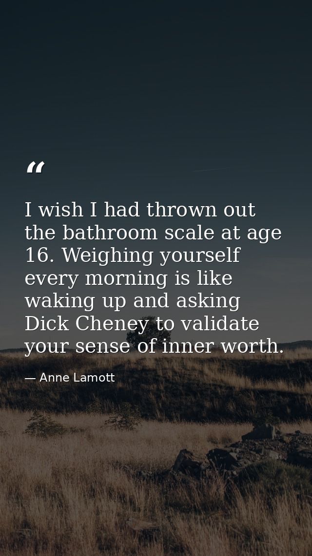 I wish I had thrown out the bathroom scale at age 16. Weighing yourself every morning is like waking up and asking Dick  — Anne Lamott