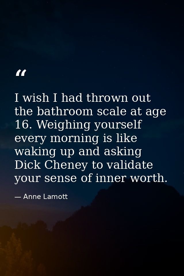 I wish I had thrown out the bathroom scale at age 16. Weighing yourself every morning is like waking up and asking Dick  — Anne Lamott