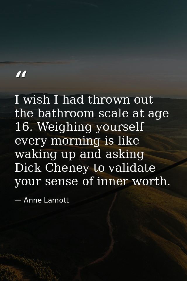 I wish I had thrown out the bathroom scale at age 16. Weighing yourself every morning is like waking up and asking Dick  — Anne Lamott