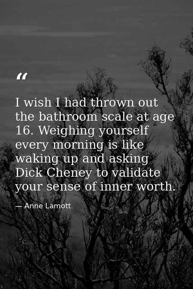 I wish I had thrown out the bathroom scale at age 16. Weighing yourself every morning is like waking up and asking Dick  — Anne Lamott