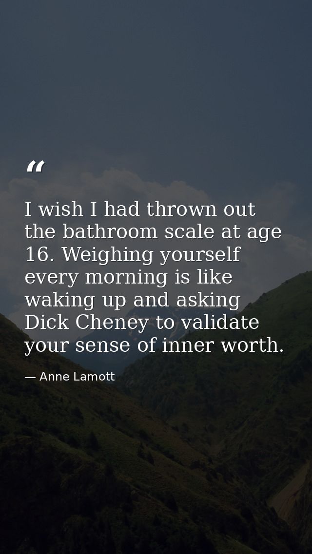 I wish I had thrown out the bathroom scale at age 16. Weighing yourself every morning is like waking up and asking Dick  — Anne Lamott