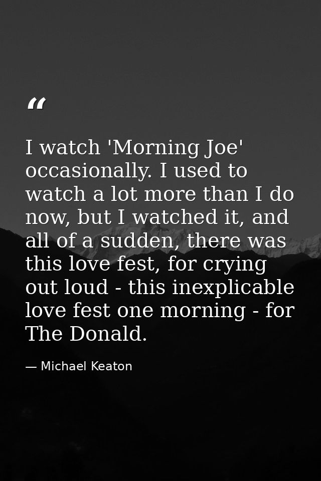 I watch 'Morning Joe' occasionally. I used to watch a lot more than I do now, but I watched it, and all of a sudden, the — Michael Keaton
