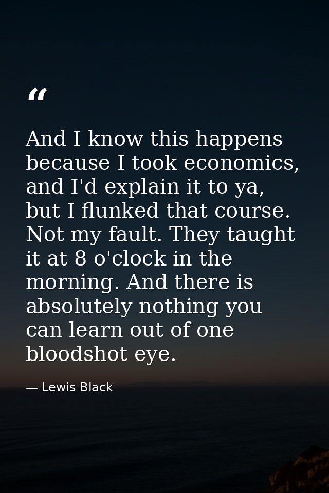 And I know this happens because I took economics, and I'd explain it to ya, but I flunked that course. Not my fault. The — Lewis Black